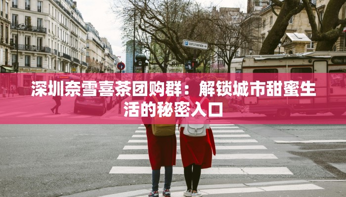 深圳奈雪喜茶团购群：解锁城市甜蜜生活的秘密入口
