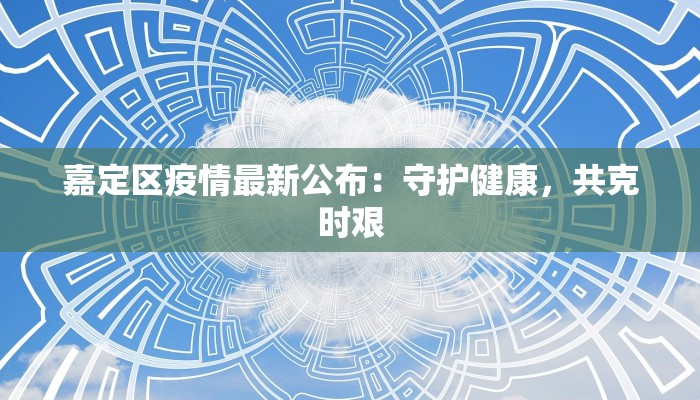 嘉定区疫情最新公布:守护健康,共克时艰 嘉定区疫情最新公布:守护健康,共克时艰